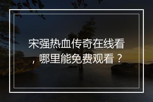 宋强热血传奇在线看，哪里能免费观看？