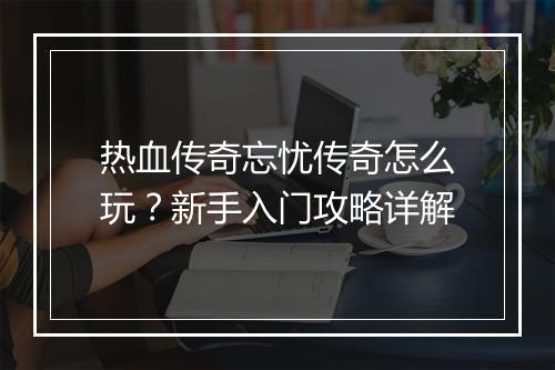 热血传奇忘忧传奇怎么玩？新手入门攻略详解