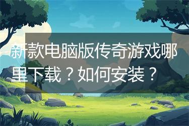 新款电脑版传奇游戏哪里下载？如何安装？
