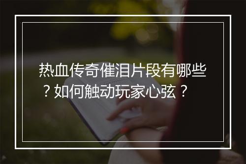 热血传奇催泪片段有哪些？如何触动玩家心弦？