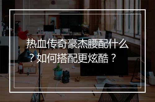 热血传奇豪杰腰配什么？如何搭配更炫酷？