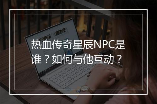 热血传奇星辰NPC是谁？如何与他互动？