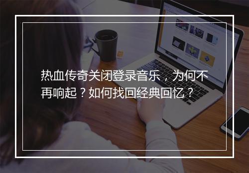 热血传奇关闭登录音乐，为何不再响起？如何找回经典回忆？