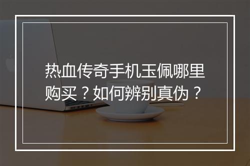 热血传奇手机玉佩哪里购买？如何辨别真伪？