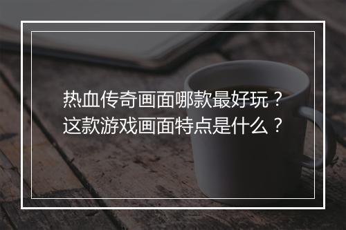 热血传奇画面哪款最好玩？这款游戏画面特点是什么？