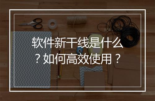 软件新干线是什么？如何高效使用？