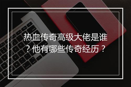 热血传奇高级大佬是谁？他有哪些传奇经历？