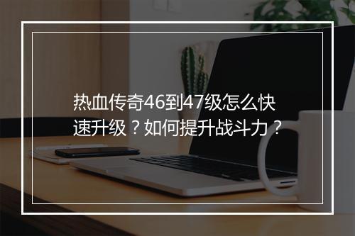 热血传奇46到47级怎么快速升级？如何提升战斗力？