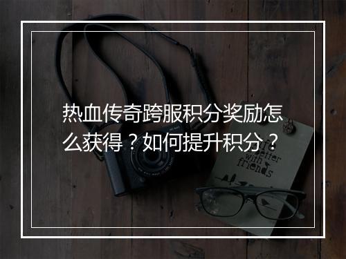热血传奇跨服积分奖励怎么获得？如何提升积分？