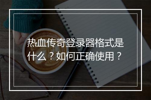 热血传奇登录器格式是什么？如何正确使用？
