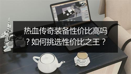 热血传奇装备性价比高吗？如何挑选性价比之王？