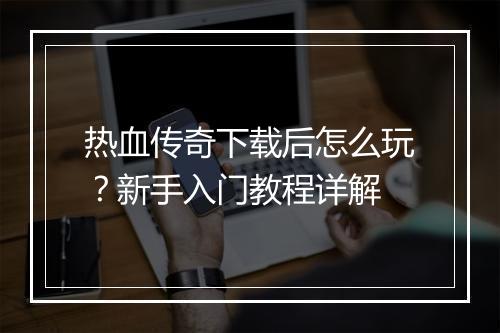 热血传奇下载后怎么玩？新手入门教程详解