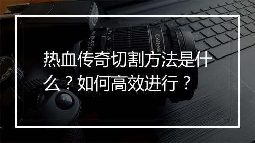 热血传奇切割方法是什么？如何高效进行？