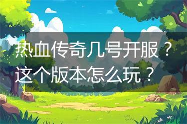 热血传奇几号开服？这个版本怎么玩？