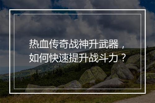 热血传奇战神升武器，如何快速提升战斗力？