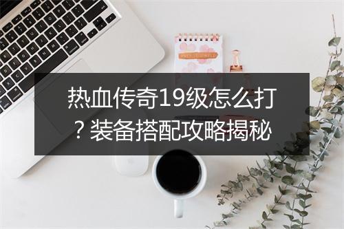 热血传奇19级怎么打？装备搭配攻略揭秘