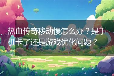 热血传奇移动慢怎么办？是手机卡了还是游戏优化问题？