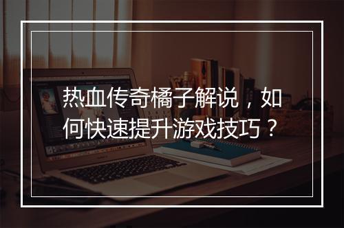 热血传奇橘子解说，如何快速提升游戏技巧？