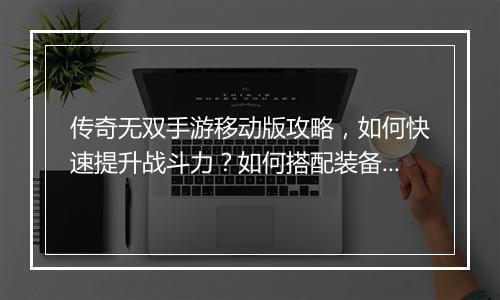 传奇无双手游移动版攻略，如何快速提升战斗力？如何搭配装备？
