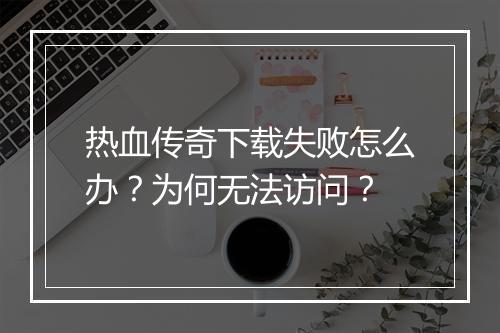 热血传奇下载失败怎么办？为何无法访问？