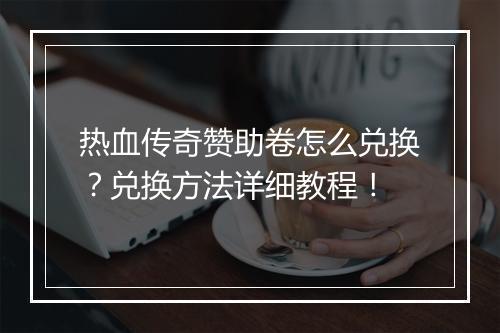 热血传奇赞助卷怎么兑换？兑换方法详细教程！
