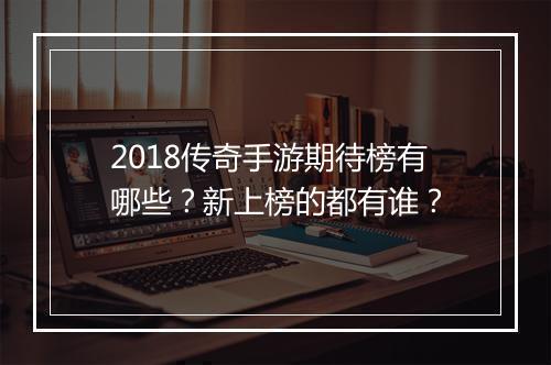 2018传奇手游期待榜有哪些？新上榜的都有谁？