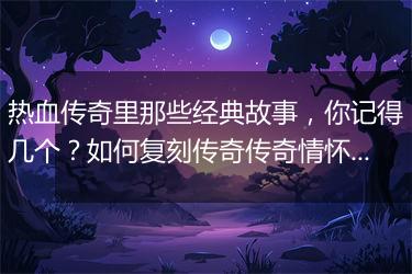 热血传奇里那些经典故事，你记得几个？如何复刻传奇传奇情怀？