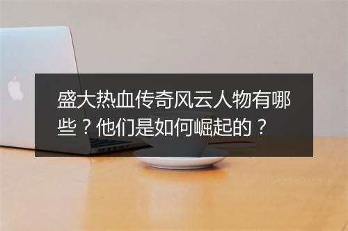 盛大热血传奇风云人物有哪些？他们是如何崛起的？