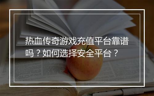 热血传奇游戏充值平台靠谱吗？如何选择安全平台？