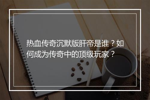 热血传奇沉默版肝帝是谁？如何成为传奇中的顶级玩家？
