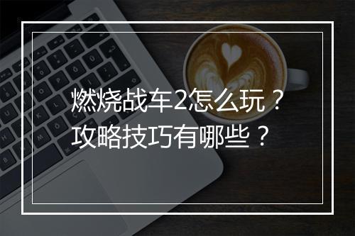燃烧战车2怎么玩？攻略技巧有哪些？
