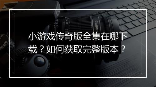 小游戏传奇版全集在哪下载？如何获取完整版本？