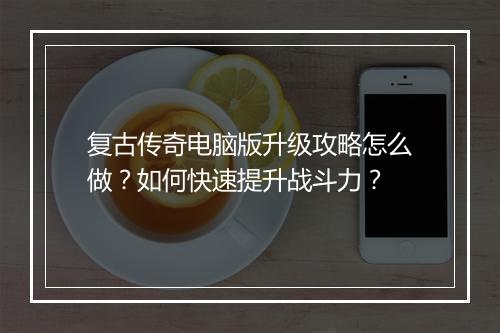 复古传奇电脑版升级攻略怎么做？如何快速提升战斗力？