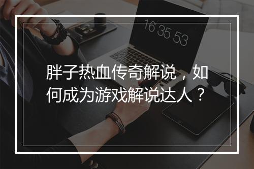 胖子热血传奇解说，如何成为游戏解说达人？