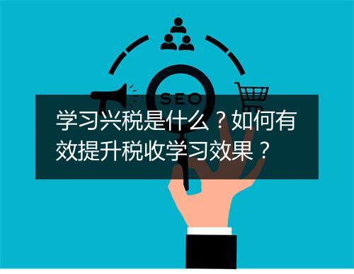 学习兴税是什么？如何有效提升税收学习效果？