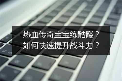 热血传奇宝宝练骷髅？如何快速提升战斗力？