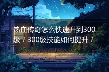 热血传奇怎么快速升到300级？300级技能如何提升？