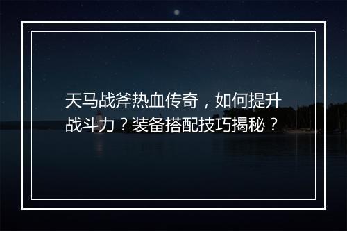 天马战斧热血传奇，如何提升战斗力？装备搭配技巧揭秘？