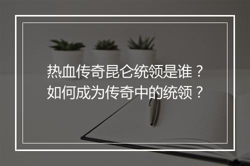 热血传奇昆仑统领是谁？如何成为传奇中的统领？