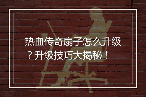 热血传奇扇子怎么升级？升级技巧大揭秘！