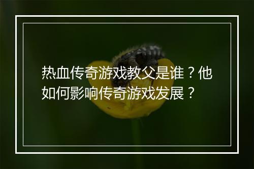 热血传奇游戏教父是谁？他如何影响传奇游戏发展？