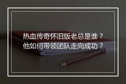 热血传奇怀旧版老总是谁？他如何带领团队走向成功？