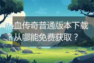 热血传奇普通版本下载？从哪能免费获取？