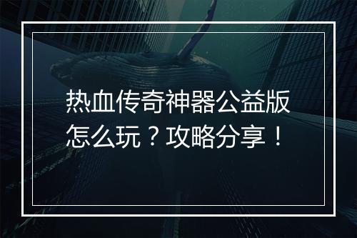热血传奇神器公益版怎么玩？攻略分享！