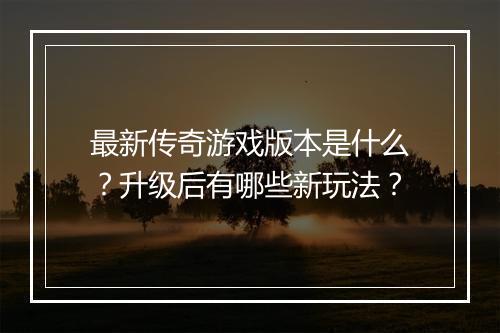 最新传奇游戏版本是什么？升级后有哪些新玩法？