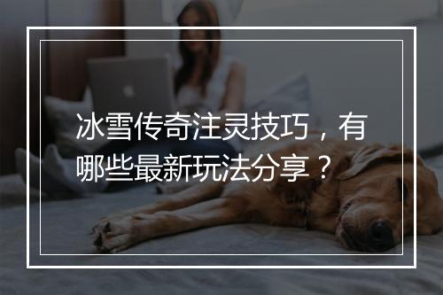 冰雪传奇注灵技巧，有哪些最新玩法分享？