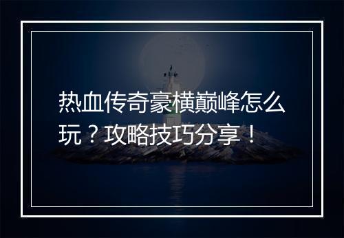 热血传奇豪横巅峰怎么玩？攻略技巧分享！