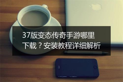 37版变态传奇手游哪里下载？安装教程详细解析