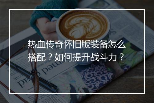 热血传奇怀旧版装备怎么搭配？如何提升战斗力？