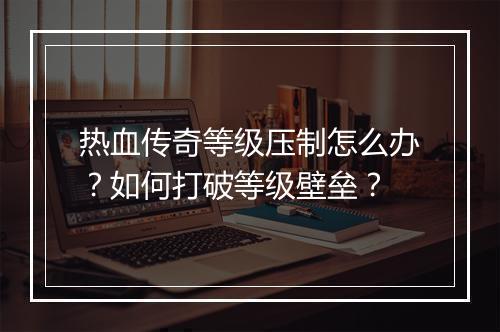 热血传奇等级压制怎么办？如何打破等级壁垒？